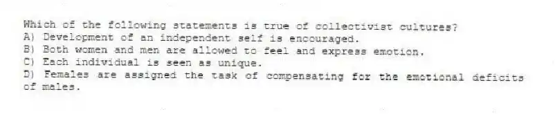 Which of the following statements is true of collectivist cultures?
A) Development of an independent self is encouraged.
B) Both women and men are allowed to feel and express emotion.
C) Each individual is seen as unique.
D) Females are assigned the task of compensating for the emotional deficits of males.