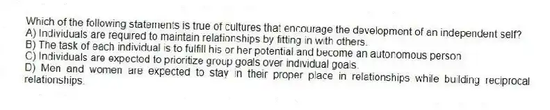 Which of the following statements is true of cultures that encourage the development of an independent self?
A) Individuals are required to maintain relationships by fitting in with others.
B) The task of each individual is to fulfill his or her potential and become an autonomous person.
C) Individuals are expected to prioritize group goals over individual goals.
D) Men and women are expected to stay in their proper place in relationships while building reciprocal relationships.