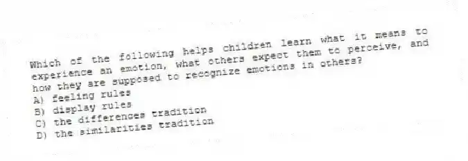 Which of the following helps children learn what it means to experience an emotion, what others expect them to perceive, and how they are supposed to recognize emotions in others?
A) feeling rules
B) display rules
C) the differences tradition
D) the similarities tradition