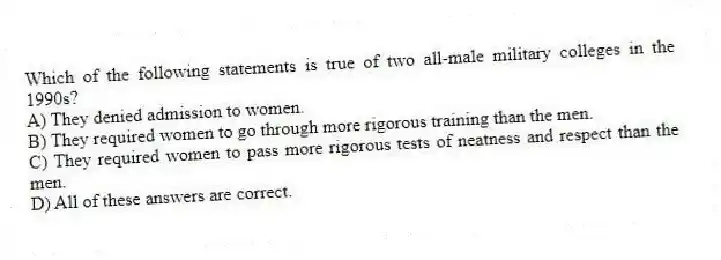 Which of the following statements is true of two all-male military colleges in the 1990s?
A) They denied admission to women.
B) They required women to go through more rigorous training than the men.
C) They required women to pass more rigorous tests of neatness and respect than the men.
D) All of these answers are correct.