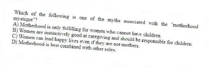 Which of the following is one of the myths associated with the "motherhood mystique"?
A) Motherhood is only fulfilling for women who cannot have children.
B) Women are instinctively good at caregiving and should be responsible for children.
C) Women can lead happy lives even if they are not mothers.
D) Motherhood is best combined with other roles.
