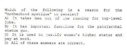 Which of the following is a reason for the "motherhood mystique" to persist?
A) It takes men out of the running for top-level jobs.
B) It has important functions for the patriarchal status quo.
C) It is used to justify women's higher status and pay at work.
D) All of these answers are correct.