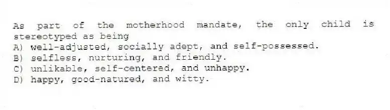 As part of the motherhood mandate, the only child is stereotyped as being
A) well-adjusted, socially adept, and self-possessed.
B) selfless, nurturing, and friendly.
C) unlikable, self-centered, and unhappy.
D) happy, good-natured, and witty.