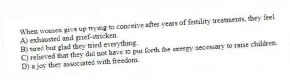 When women give up trying to conceive after years of fertility treatments, they feel
A) exhausted and grief-stricken.
B) tired but glad they tried everything.
C) relieved that they did not have to put forth the energy necessary to raise children.
D) a joy they associated with freedom.