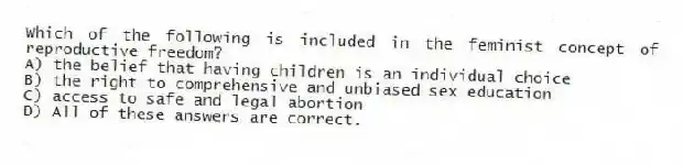Which of the following is included in the feminist concept of reproductive freedom?
A) the belief that having children is an individual choice
B) the right to comprehensive and unbiased sex education
C) access to safe and legal abortion
D) All of these answers are correct.
