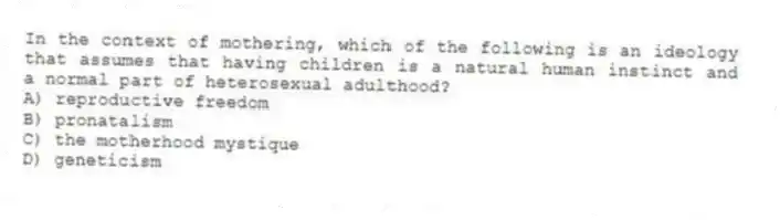 In the context of mothering, which of the following is an ideology that assumes that having children is a natural human instinct and a normal part of heterosexual adulthood?
A) reproductive freedom
B) pronatalism
C) the motherhood mystique
D) geneticism
