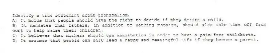 Identify a true statement about pronatalism.
A) It holds that people should have the right to decide if they desire a child.
B) It mandates that fathers, in addition to working mothers, should also take time off from work to help raise their children.
C) It believes that mothers should use anesthetics in order to have a pain-free childbirth.
D) It assumes that people can only lead a happy and meaningful life if they become a parent.