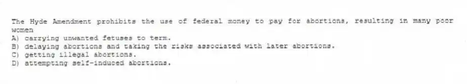 The Hyde Amendment prohibits the use of federal money to pay for abortions, resulting in many poor women
A) carrying unwanted fetuses to term.
B) delaying abortions and taking the risks associated with later abortions.
C) getting illegal abortions.
D) attempting self-induced abortions.