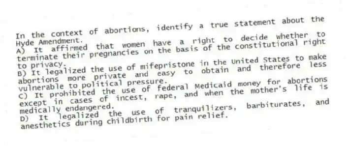 In the context of abortions, identify a true statement about the Hyde Amendment.
A) It affirmed that women have a right to decide whether to terminate their pregnancies on the basis of the constitutional right to privacy.
B) It legalized the use of mifepristone in the United States to make abortions more private and easy to obtain and therefore less vulnerable to political pressure.
C) It prohibited the use of federal Medicaid money for abortions except in cases of incest, rape, and when the mother's life is medically endangered.
D) It legalized the use of tranquilizers, barbiturates, and anesthetics during childbirth for pain relief.