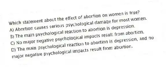 Which statement about the effect of abortion on women is true?
A) Abortion causes serious psychological damage for most women.
B) The main psychological reaction to abortion is depression.
C) No major negative psychological impacts result from abortion.
D) The main psychological reaction to abortion is depression, and no major negative psychological impacts result from abortion.