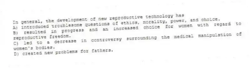 In general, the development of new reproductive technology has
A) introduced troublesome questions of ethics, morality, power, and choice.
B) resulted in progress and an increased choice for women with regard to reproductive freedom.
C) led to a decrease in controversy surrounding the medical manipulation of women's bodies.
D) created new problems for fathers.