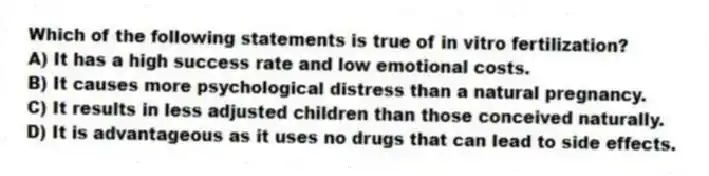 Which of the following statements is true of in vitro fertilization?
A) It has a high success rate and low emotional costs.
B) It causes more psychological distress than a natural pregnancy.
C) It results in less adjusted children than those conceived naturally.
D) It is advantageous as it uses no drugs that can lead to side effects.
