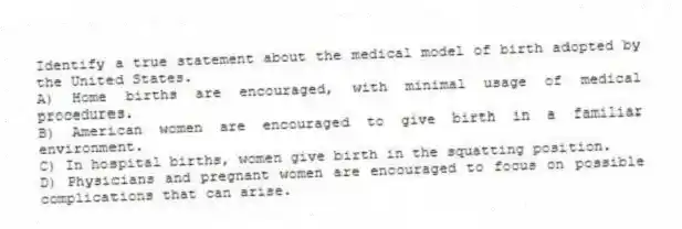 Identify a true statement about the medical model of birth adopted by the United States.
A) Home births are encouraged, with minimal usage of medical procedures.
B) American women are encouraged to give birth in a familiar environment.
C) In hospital births, women give birth in the squatting position.
D) Physicians and pregnant women are encouraged to focus on possible complications that can arise.