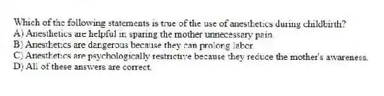 Which of the following statements is true of the use of anesthetics during childbirth?
A) Anesthetics are helpful in sparing the mother unnecessary pain.
B) Anesthetics are dangerous because they can prolong labor.
C) Anesthetics are psychologically restrictive because they reduce the mother's awareness.
D) All of these answers are correct.