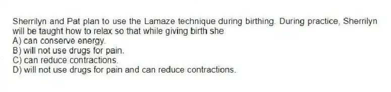 Sherrilyn and Pat plan to use the Lamaze technique during birthing. During practice, Sherrilyn will be taught how to relax so that while giving birth she
A) can conserve energy.
B) will not use drugs for pain.
C) can reduce contractions.
D) will not use drugs for pain and can reduce contractions.