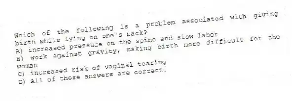 Which of the following is a problem associated with giving birth while lying on one's back?
A) increased pressure on the spine and slow labor
B) work against gravity, making birth more difficult for the woman
C) increased risk of vaginal tearing
D) All of these answers are correct.