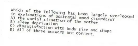 Which of the following has been largely overlooked in explanations of postnatal mood disorders?
A) the social situation of the mother
B) sleep deprivation
C) dissatisfaction with body size and shape
D) All of these answers are correct.