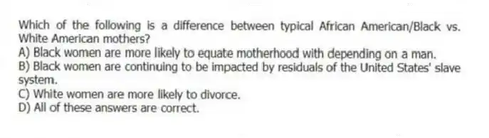 Which of the following is a difference between typical African American/Black vs. White American mothers?
A) Black women are more likely to equate motherhood with depending on a man.
B) Black women are continuing to be impacted by residuals of the United States' slave system.
C) White women are more likely to divorce.
D) All of these answers are correct.