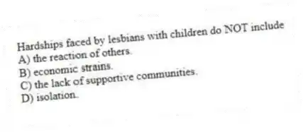 Hardships faced by lesbians with children do NOT include
A) the reaction of others.
B) economic strains.
C) the lack of supportive communities.
D) isolation.
