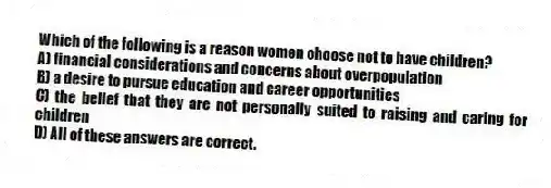 Which of the following is a reason women choose not to have children?
A) financial considerations and concerns about overpopulation
B) a desire to pursue education and career opportunities
C) the belief that they are not personally suited to raising and caring for children
D) All of these answers are correct.