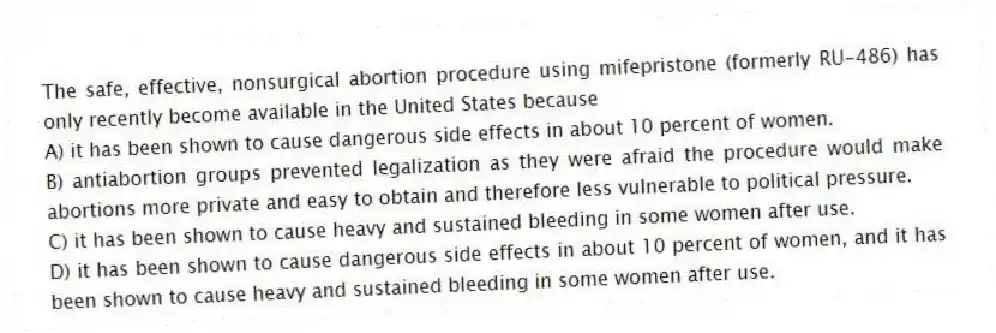 The safe, effective, nonsurgical abortion procedure using mifepristone (formerly RU-486) has only recently become available in the United States because
A) it has been shown to cause dangerous side effects in about 10 percent of women.
B) antiabortion groups prevented legalization as they were afraid the procedure would make abortions more private and easy to obtain and therefore less vulnerable to political pressure.
C) it has been shown to cause heavy and sustained bleeding in some women after use.
D) it has been shown to cause dangerous side effects in about 10 percent of women, and it has been shown to cause heavy and sustained bleeding in some women after use.