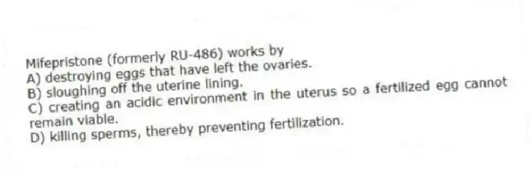 Mifepristone (formerly RU-486) works by
A) destroying eggs that have left the ovaries.
B) sloughing off the uterine lining.
C) creating an acidic environment in the uterus so a fertilized egg cannot remain viable.
D) killing sperms, thereby preventing fertilization.