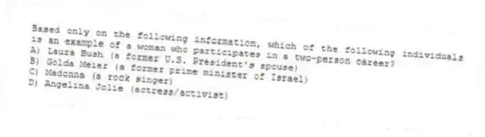 Based only on the following information, which of the following individuals is an example of a woman who participates in a two-person career?
A) Laura Bush (a former U.S. President's spouse)
B) Golda Meier (a former prime minister of Israel)
C) Madonna (a rock singer)
D) Angelina Jolie (actress/activist)