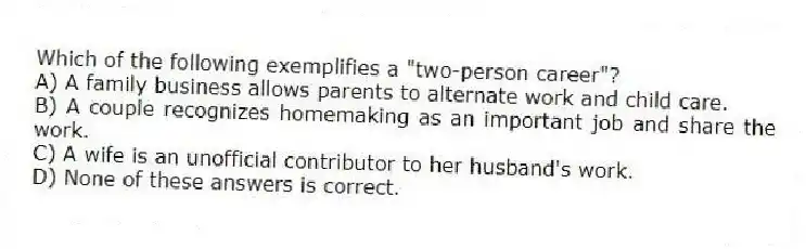 Which of the following exemplifies a "two-person career"?
A) A family business allows parents to alternate work and child care.
B) A couple recognizes homemaking as an important job and share the work.
C) A wife is an unofficial contributor to her husband's work.
D) None of these answers is correct.