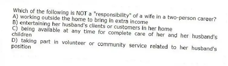 Which of the following is NOT a "responsibility" of a wife in a two-person career?
A) working outside the home to bring in extra income
B) entertaining her husband's clients or customers in her home
C) being available at any time for complete care of her and her husband's children
D) taking part in volunteer or community service related to her husband's position