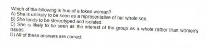 Which of the following is true of a token woman?
A) She is unlikely to be seen as a representative of her whole sex.
B) She tends to be stereotyped and isolated.
C) She is likely to be seen as the interest of the group as a whole rather than women's issues.
D) All of these answers are correct.