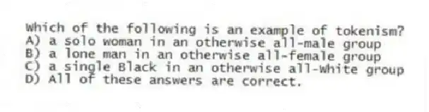 Which of the following is an example of tokenism?
A) a solo woman in an otherwise all-male group
B) a lone man in an otherwise all-female group
C) a single Black in an otherwise all-White group
D) All of these answers are correct.