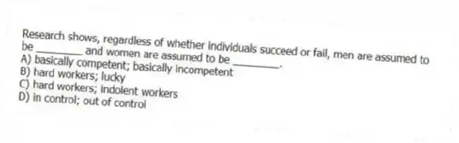 Research shows, regardless of whether individuals succeed or fail, men are assumed to be ________ and women are assumed to be ________.
A) basically competent; basically incompetent
B) hard workers; lucky
C) hard workers; indolent workers
D) in control; out of control