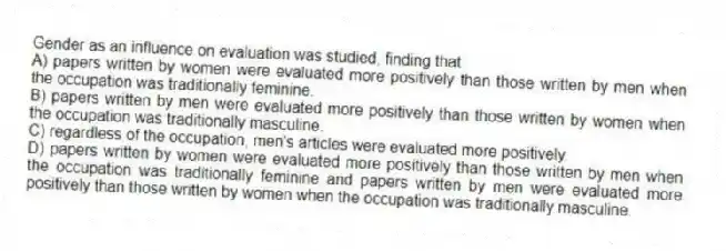 Gender as an influence on evaluation was studied, finding that
A) papers written by women were evaluated more positively than those written by men when the occupation was traditionally feminine.
B) papers written by men were evaluated more positively than those written by women when the occupation was traditionally masculine.
C) regardless of the occupation, men's articles were evaluated more positively.
D) papers written by women were evaluated more positively than those written by men when the occupation was traditionally feminine and papers written by men were evaluated more positively than those written by women when the occupation was traditionally masculine.
