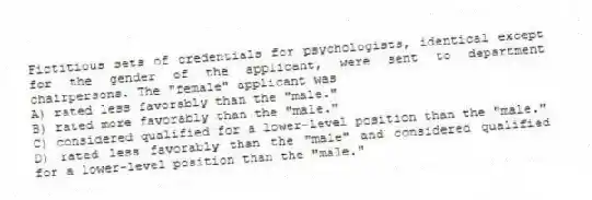 Fictitious sets of credentials for psychologists, identical except for the gender of the applicant, were sent to department chairpersons. The "female" applicant was
A) rated less favorably than the "male."
B) rated more favorably than the "male."
C) considered qualified for a lower-level position than the "male."
D) rated less favorably than the "male" and considered qualified for a lower-level position than the "male."
