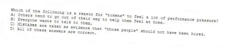 Which of the following is a reason for "tokens" to feel a lot of performance pressure?
A) Others tend to go out of their way to help them feel at home.
B) Everyone wants to talk to them.
C) Mistakes are taken as evidence that "those people" should not have been hired.
D) All of these answers are correct.