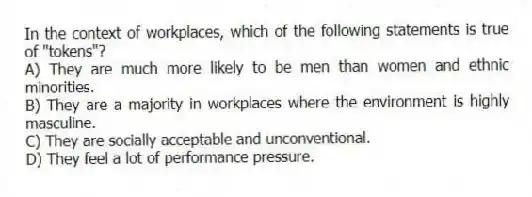 In the context of workplaces, which of the following statements is true of "tokens"?
A) They are much more likely to be men than women and ethnic minorities.
B) They are a majority in workplaces where the environment is highly masculine.
C) They are socially acceptable and unconventional.
D) They feel a lot of performance pressure.