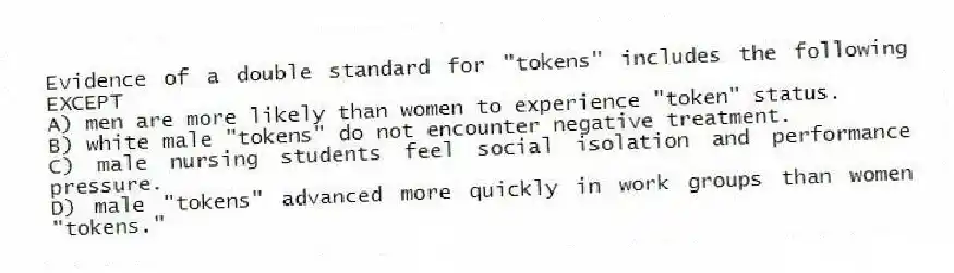 Evidence of a double standard for "tokens" includes the following EXCEPT
A) men are more likely than women to experience "token" status.
B) white male "tokens" do not encounter negative treatment.
C) male nursing students feel social isolation and performance pressure.
D) male "tokens" advanced more quickly in work groups than women "tokens."