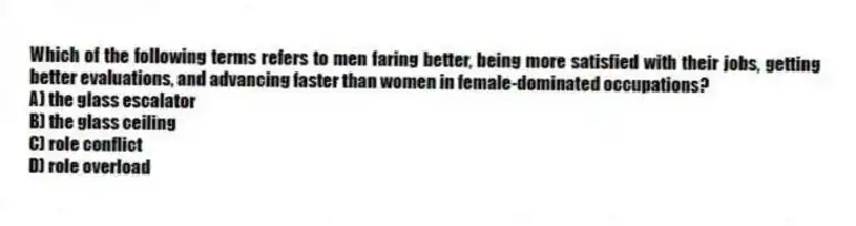 Which of the following terms refers to men faring better, being more satisfied with their jobs, getting better evaluations, and advancing faster than women in female-dominated occupations?
A) the glass escalator
B) the glass ceiling
C) role conflict
D) role overload