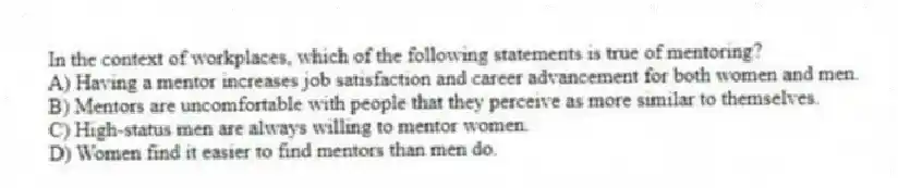 In the context of workplaces, which of the following statements is true of mentoring?
A) Having a mentor increases job satisfaction and career advancement for both women and men.
B) Mentors are uncomfortable with people that they perceive as more similar to themselves.
C) High-status men are always willing to mentor women.
D) Women find it easier to find mentors than men do.