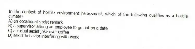 In the context of hostile environment harassment, which of the following qualifies as a hostile climate?
A) an occasional sexist remark
B) a supervisor asking an employee to go out on a date
C) a casual sexist joke over coffee
D) sexist behavior interfering with work