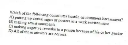 Which of the following constitutes hostile environment harassment?
A) putting up sexual signs or posters in a work environment
B) making sexist comments
C) making negative remarks to a person because of his or her gender
D) All of these answers are correct.
