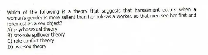 Which of the following is a theory that suggests that harassment occurs when a woman's gender is more salient than her role as a worker, so that men see her first and foremost as a sex object?
A) psychosexual theory
B) sex-role spillover theory
C) role conflict theory
D) two-sex theory