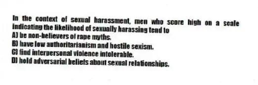 In the context of sexual harassment, men who score high on a scale indicating the likelihood of sexually harassing tend to
A) be non-believers of rape myths.
B) have low authoritarianism and hostile sexism.
C) find interpersonal violence intolerable.
D) hold adversarial beliefs about sexual relationships.