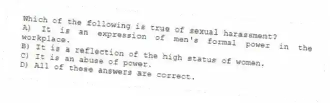 Which of the following is true of sexual harassment?
A) It is an expression of men's formal power in the workplace.
B) It is a reflection of the high status of women.
C) It is an abuse of power.
D) All of these answers are correct.