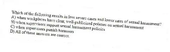 Which of the following results in less severe cases and lower rates of sexual harassment?
A) when workplaces have clear, well-publicized policies on sexual harassment
B) when supervisors support sexual harassment policies
C) when supervisors punish harassers
D) All of these answers are correct.