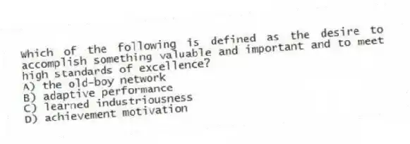 Which of the following is defined as the desire to accomplish something valuable and important and to meet high standards of excellence?
A) the old-boy network
B) adaptive performance
C) learned industriousness
D) achievement motivation