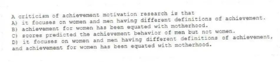 A criticism of achievement motivation research is that
A) it focuses on women and men having different definitions of achievement.
B) achievement for women has been equated with motherhood.
C) scores predicted the achievement behavior of men but not women.
D) it focuses on women and men having different definitions of achievement, and achievement for women has been equated with motherhood.