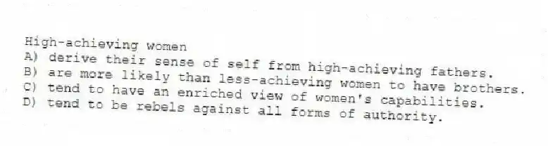 High-achieving women
A) derive their sense of self from high-achieving fathers.
B) are more likely than less-achieving women to have brothers.
C) tend to have an enriched view of women's capabilities.
D) tend to be rebels against all forms of authority.