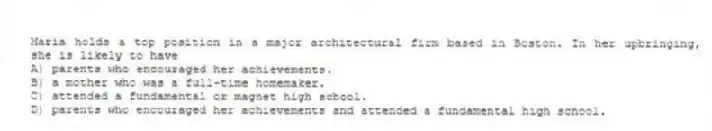 Maria holds a top position in a major architectural firm based in Boston. In her upbringing, she is likely to have
A) parents who encouraged her achievements.
B) a mother who was a full-time homemaker.
C) attended a fundamental or magnet high school.
D) parents who encouraged her achievements and attended a fundamental high school.