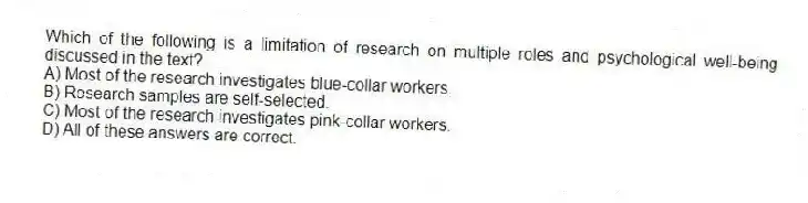 Which of the following is a limitation of research on multiple roles and psychological well-being discussed in the text?
A) Most of the research investigates blue-collar workers.
B) Research samples are self-selected.
C) Most of the research investigates pink-collar workers.
D) All of these answers are correct.